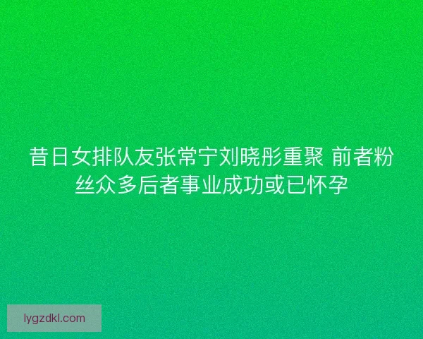 昔日女排队友张常宁刘晓彤重聚 前者粉丝众多后者事业成功或已怀孕