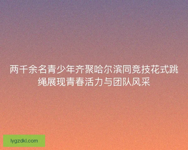 两千余名青少年齐聚哈尔滨同竞技花式跳绳展现青春活力与团队风采