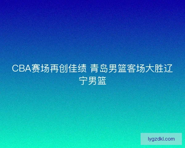 CBA赛场再创佳绩 青岛男篮客场大胜辽宁男篮