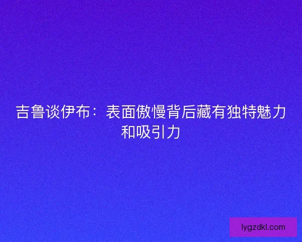 吉鲁谈伊布：表面傲慢背后藏有独特魅力和吸引力