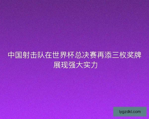 中国射击队在世界杯总决赛再添三枚奖牌 展现强大实力