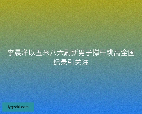 李晨洋以五米八六刷新男子撑杆跳高全国纪录引关注