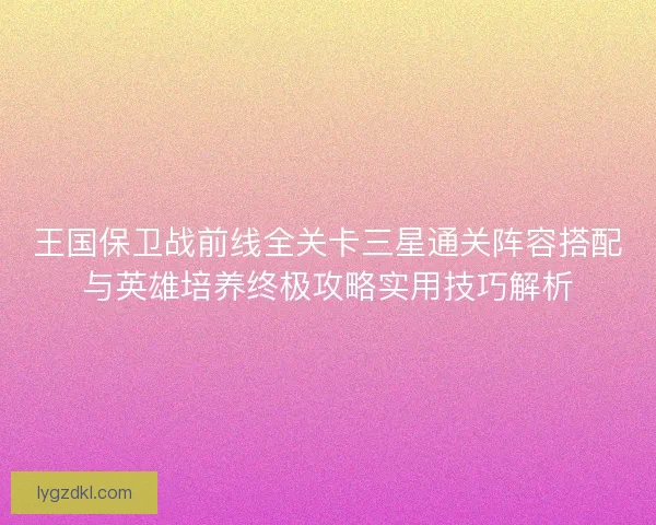 王国保卫战前线全关卡三星通关阵容搭配与英雄培养终极攻略实用技巧解析