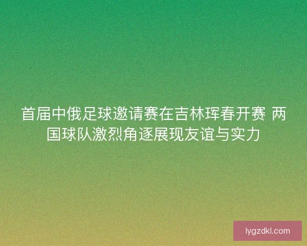 首届中俄足球邀请赛在吉林珲春开赛 两国球队激烈角逐展现友谊与实力
