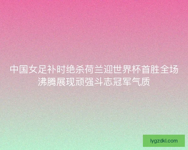 中国女足补时绝杀荷兰迎世界杯首胜全场沸腾展现顽强斗志冠军气质