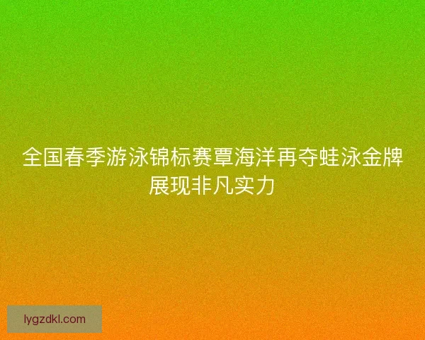 全国春季游泳锦标赛覃海洋再夺蛙泳金牌展现非凡实力