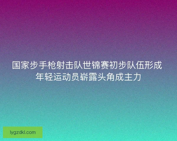 国家步手枪射击队世锦赛初步队伍形成 年轻运动员崭露头角成主力