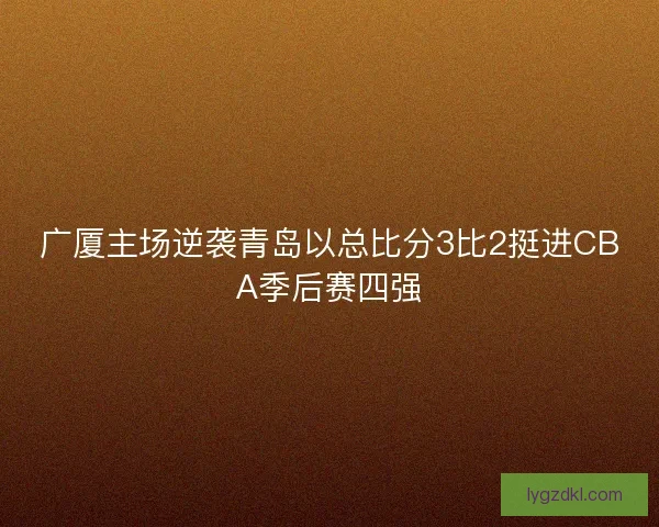 广厦主场逆袭青岛以总比分3比2挺进CBA季后赛四强
